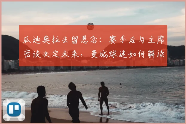 瓜迪奥拉去留悬念：赛季后与主席密谈决定未来，曼城球迷如何解读？