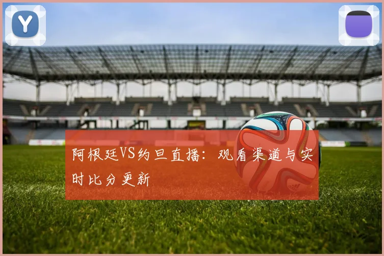 阿根廷VS约旦直播:观看渠道与实时比分更新