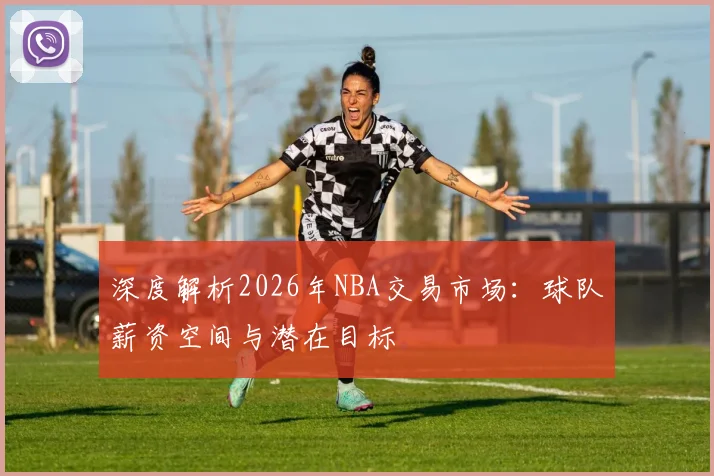 深度解析2026年NBA交易市场：球队薪资空间与潜在目标