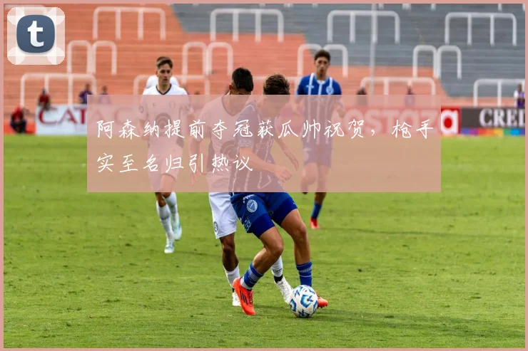 阿森纳提前夺冠获瓜帅祝贺，枪手实至名归引热议