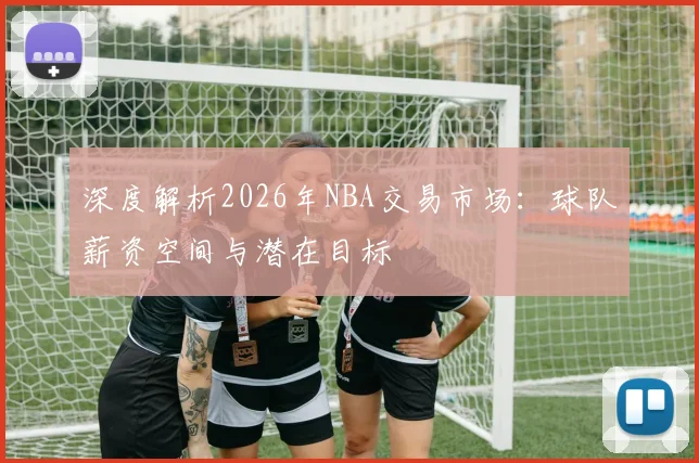 深度解析2026年NBA交易市场：球队薪资空间与潜在目标