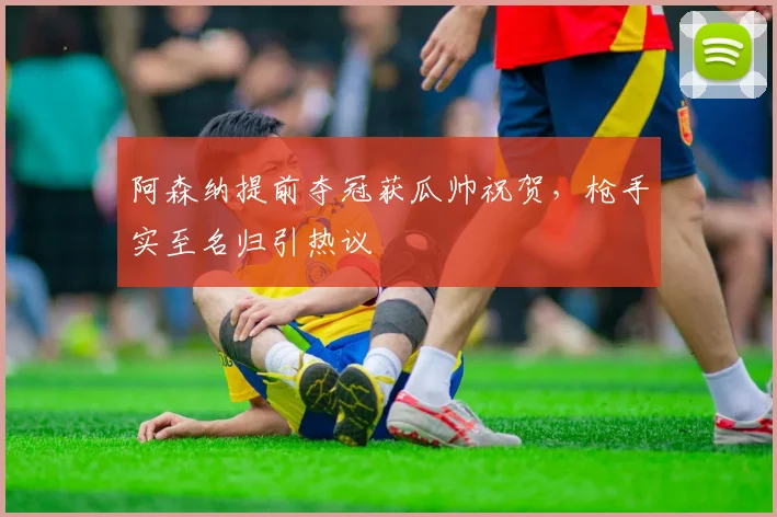 阿森纳提前夺冠获瓜帅祝贺，枪手实至名归引热议