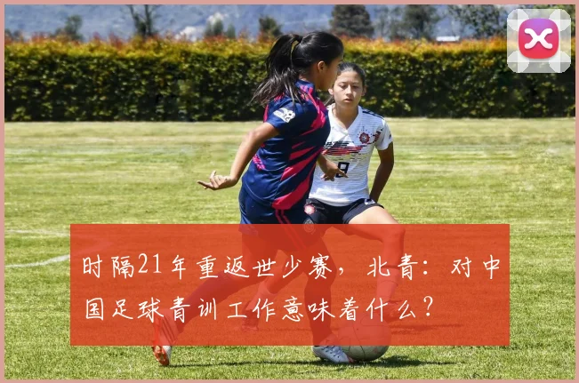 时隔21年重返世少赛，北青：对中国足球青训工作意味着什么？